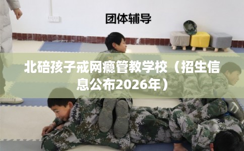 北碚孩子戒网瘾管教学校(招生信息公布2026年) 北碚孩子戒网瘾管教学校(招生信息公布2026年)
