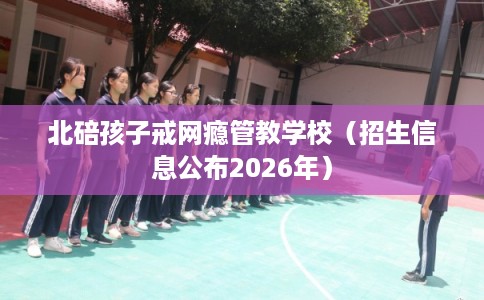 北碚孩子戒网瘾管教学校(招生信息公布2026年) 北碚孩子戒网瘾管教学校(招生信息公布2026年)