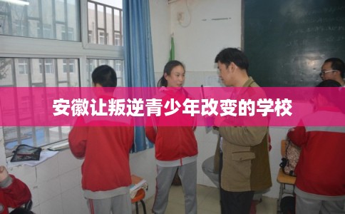 安徽让叛逆青少年改变的学校