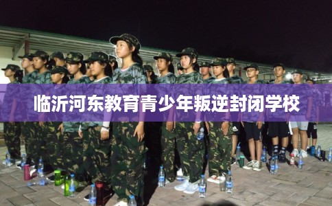 临沂河东教育青少年叛逆封闭学校