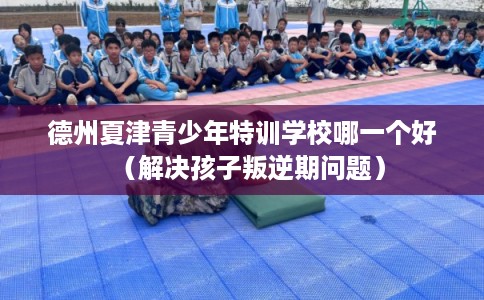 德州夏津青少年特训学校哪一个好（解决孩子叛逆期问题）