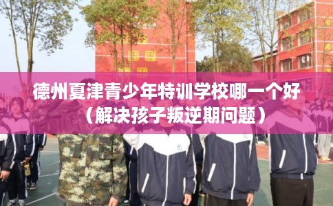 德州夏津青少年特训学校哪一个好（解决孩子叛逆期问题）