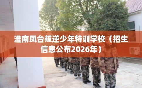 淮南凤台叛逆少年特训学校（招生信息公布2026年）