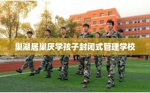 巢湖居巢厌学孩子封闭式管理学校