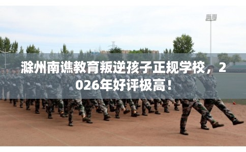 滁州南谯教育叛逆孩子正规学校,2026年好评极高! 滁州南谯教育叛逆孩子正规学校,2026年好评极高!