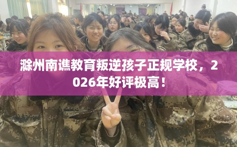 滁州南谯教育叛逆孩子正规学校，2026年好评极高！