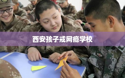 西安孩子戒网瘾学校 西安孩子戒网瘾学校