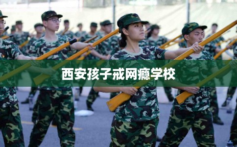 西安孩子戒网瘾学校 西安孩子戒网瘾学校