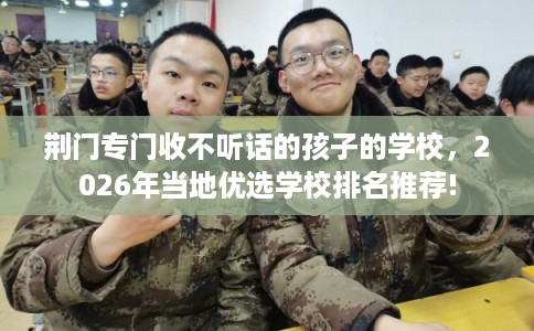 荆门专门收不听话的孩子的学校，2026年当地优选学校排名推荐!