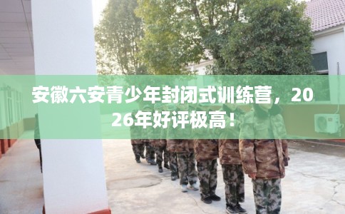 安徽六安青少年封闭式训练营,2026年好评极高! 安徽六安青少年封闭式训练营,2026年好评极高!