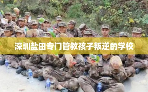 深圳盐田专门管教孩子叛逆的学校