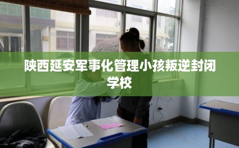 陕西延安军事化管理小孩叛逆封闭学校