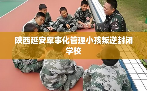 陕西延安军事化管理小孩叛逆封闭学校