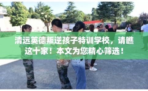 清远英德叛逆孩子特训学校，请瞧这十家！本文为您精心筛选！
