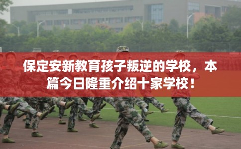 保定安新教育孩子叛逆的学校，本篇今日隆重介绍十家学校！