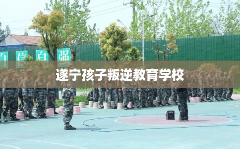 遂宁孩子叛逆教育学校