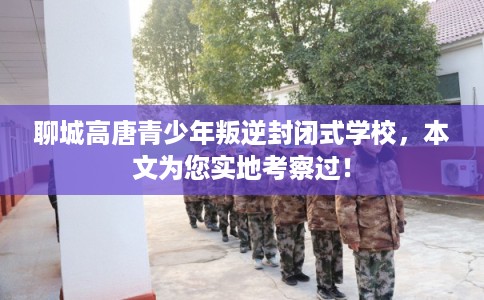 聊城高唐青少年叛逆封闭式学校，本文为您实地考察过！