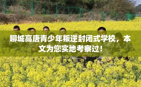 聊城高唐青少年叛逆封闭式学校，本文为您实地考察过！
