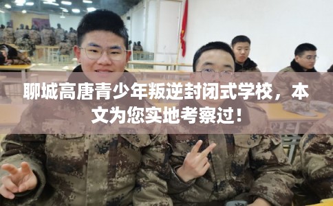 聊城高唐青少年叛逆封闭式学校，本文为您实地考察过！