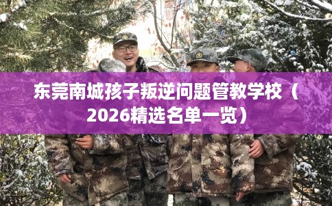 东莞南城孩子叛逆问题管教学校（2026精选名单一览）