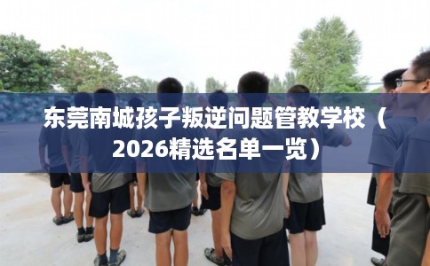 东莞南城孩子叛逆问题管教学校（2026精选名单一览）