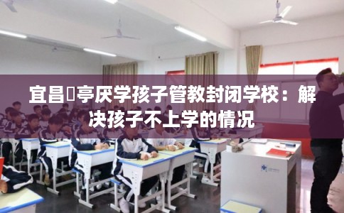 宜昌猇亭厌学孩子管教封闭学校:解决孩子不上学的情况 宜昌猇亭厌学孩子管教封闭学校:解决孩子不上学的情况