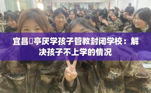 宜昌猇亭厌学孩子管教封闭学校:解决孩子不上学的情况 宜昌猇亭厌学孩子管教封闭学校:解决孩子不上学的情况