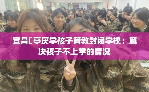 宜昌猇亭厌学孩子管教封闭学校：解决孩子不上学的情况