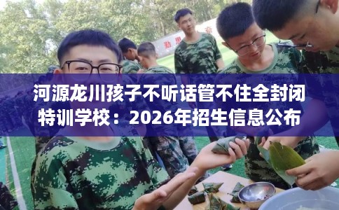 河源龙川孩子不听话管不住全封闭特训学校:2026年招生信息公布 河源龙川孩子不听话管不住全封闭特训学校:2026年招生信息公布