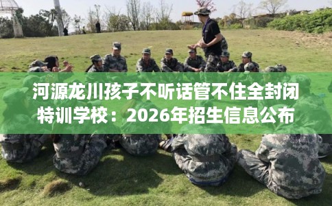 河源龙川孩子不听话管不住全封闭特训学校:2026年招生信息公布 河源龙川孩子不听话管不住全封闭特训学校:2026年招生信息公布