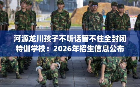 河源龙川孩子不听话管不住全封闭特训学校：2026年招生信息公布