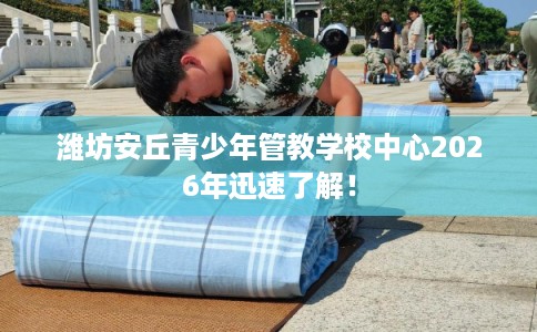潍坊安丘青少年管教学校中心2026年迅速了解！