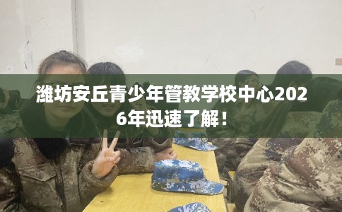 潍坊安丘青少年管教学校中心2026年迅速了解！