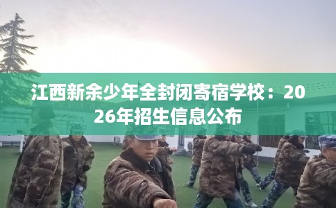 江西新余少年全封闭寄宿学校：2026年招生信息公布