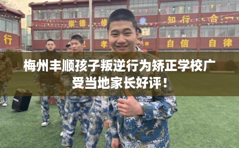 梅州丰顺孩子叛逆行为矫正学校广受当地家长好评！