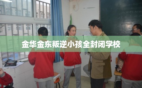 金华金东叛逆小孩全封闭学校