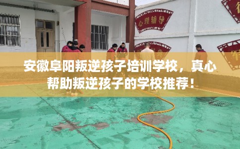 安徽阜阳叛逆孩子培训学校，真心帮助叛逆孩子的学校推荐！