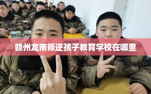 赣州龙南叛逆孩子教育学校在哪里