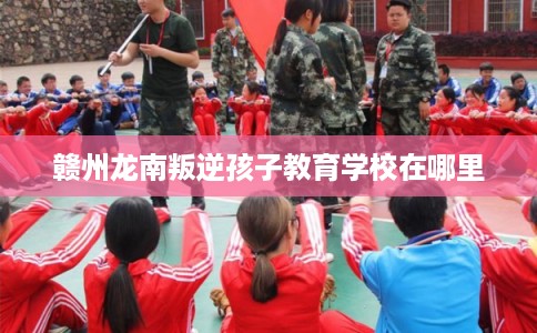 赣州龙南叛逆孩子教育学校在哪里
