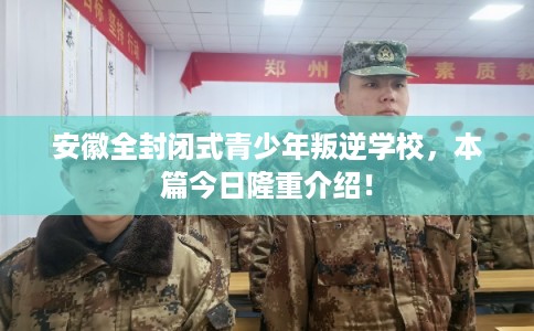 安徽全封闭式青少年叛逆学校，本篇今日隆重介绍！