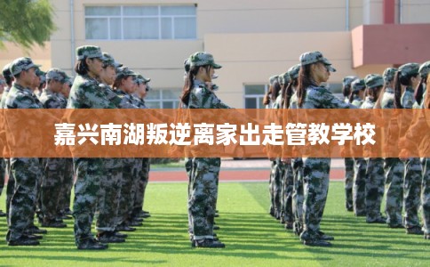 嘉兴南湖叛逆离家出走管教学校 嘉兴南湖叛逆离家出走管教学校