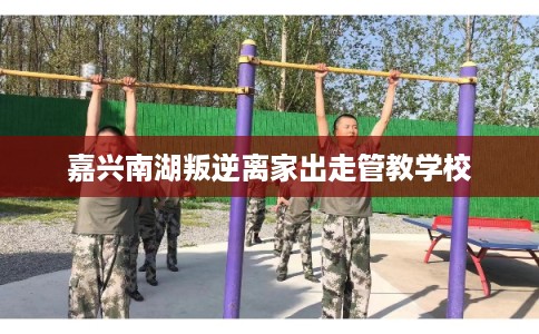 嘉兴南湖叛逆离家出走管教学校 嘉兴南湖叛逆离家出走管教学校