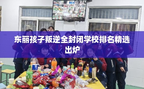 东丽孩子叛逆全封闭学校排名精选出炉 东丽孩子叛逆全封闭学校排名精选出炉