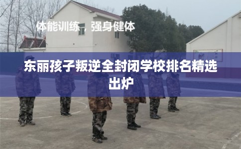 东丽孩子叛逆全封闭学校排名精选出炉