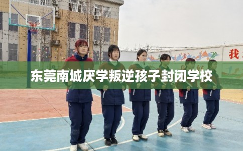 东莞南城厌学叛逆孩子封闭学校 东莞南城厌学叛逆孩子封闭学校