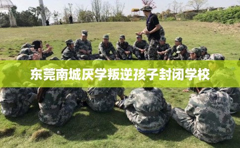 东莞南城厌学叛逆孩子封闭学校 东莞南城厌学叛逆孩子封闭学校