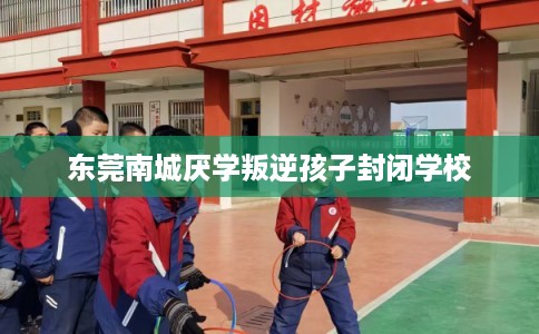 东莞南城厌学叛逆孩子封闭学校