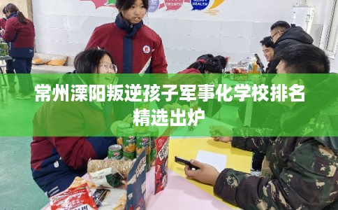 常州溧阳叛逆孩子军事化学校排名精选出炉