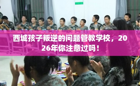 西城孩子叛逆的问题管教学校，2026年你注意过吗！