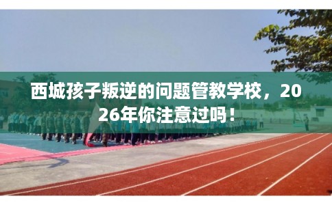 西城孩子叛逆的问题管教学校，2026年你注意过吗！